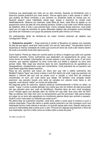 Continue sua observação por mais um ou dois minutos. Quando se familiarizar com o
exercício poderá praticá-lo por mais tempo. Vire-se agora para o lado oposto e “edite” o
que acabou de filmar contando a seu parceiro ou anotando todas as coisas que viu.
Quando adquirir maior habilidade nesse jogo, passe a examinar as coisas mais
detalhadamente. Observe por exemplo, cada folha de relva, cada fibra do tapete ou os
pequeninos poros da pele de uma pessoa próxima. Existe a sua volta uma infinita riqueza
de detalhes, olhar é tudo o que precisa fazer. Como variação desse exercício, você pode
optar por um jogo de memória no quais diferentes objetos são arranjados numa bandeja
que deve ser mostrada a um grupo de pessoas durante pelo menos um minuto.

Os participantes terão de lembrar-se do maior número possível de objetos que
conseguiram “filmar”.

2- “Submarino amarelo” – Esse exercício é similar à filmadora na cabeça com exceção
do fato de que agora, você terá “todo ouvido” em vez de “todo olhos”. Vai perceber como é
espantosa a imensa variedade de ruídos que ocorre em torno de você e até mesmo dentro
de você e se sentirá muito bem para ouvi-los.

Como fazê-lo: Ponha as mãos em concha sobre os olhos e imagine que está num grande
submarino amarelo. Como submarinos que dependem do equipamento de sonar, sua
única forma de receber informações do mundo exterior é por meio dos sons. E tal como
sonares, que apenas registram os sons numa tela sua tarefa é registrar os sons sem
pensar neles. Não reaja aos diversos tipos de som classificando-os de agradáveis ou
desagradáveis, simplesmente ouça sem comentários. Você precisará de um parceiro nas
duas fases seguintes desse exercício.
Peça ao seu parceiro que toque um disco (por que não o yellow submarine dos
Beatles?).Agora “ligue” seu sonar e deixe o som fluir dentro de você. Logo seu parceiro vai
abaixar o volume até que mal se possa ouvir a canção e você terá de continuar
concentrado no som, por mais baixo que esteja. Há também uma variação desse
exercício: seu parceiro tocará uma série de canções em volume muito baixo e, em
seguida, você deverá “editar” os nomes de todas elas.
Na segunda parte do exercício, apenas sente-se confortavelmente e feche os olhos, se
quiser. “Ligue” o sonar e preste atenção nos ruídos que vem do interior da sala (provocado
por seu parceiro para que você os identifique). Quantos tipos de som você consegue
ouvir? Amplie agora sua atenção além do recinto em que está. Que sons vêm de fora?
Não se distraia com eles nem com os pensamentos que lhe provocam. Não perca tempo
em julgar se os sons são agradáveis ou monótonos apenas deixe que venham e passem.
Qual é o som mais baixo ou distante que pode ouvir?
Na última fase do submarino amarelo, você deve voltar o sonar para si mesmo e ouvir a
própria respiração. Fique tão calmo e quieto quanto possível e se não conseguir ouvir sua
respiração torne-a mais intensa e escute o ar quando passa pelo nariz. Depois reduza aos
poucos a intensidade dela e tente ouvir o som. Procure em seguida acompanhar o ritmo da
sua respiração, que flui e reflui como as ondas sobre a areia da praia. ¹º


10- idem, p.p.32 e 33.




                                            40
 