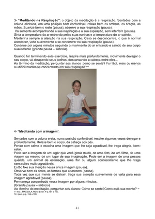 3- “Meditando na Respiração”: o objeto da meditação é a respiração. Sentados com a
coluna alinhada, em uma posição bem confortável, relaxe bem os ombros, os braços, as
mãos. Suavize bem o rosto (pausa), observe a sua respiração (pausa).
 Vá somente acompanhando a sua inspiração e a sua expiração, sem interferir (pausa).
Sinta a temperatura do ar entrando pelas suas narinas e a temperatura do ar saindo.
Mantenha sempre a atenção na sua respiração. Caso se desconcentre, o que é normal
acontecer, volte suavemente a se concentrar na sua respiração (pausa).
Continue por alguns minutos seguindo o movimento do ar entrando e saindo de seu corpo
suavemente (grande pausa – silêncio).

Quando for terminando este exercício, respire mais profundamente, movimente devagar o
seu corpo, vá abraçando seus joelhos, descansando a cabeça entre eles...
Ao término da meditação, perguntar aos alunos :como se sente? Foi fácil, mais ou menos
ou difícil manter-se concentrado em sua respiração?¹¹




4- “Meditando com a imagem”:

Sentados com a coluna ereta, numa posição confortável, respire algumas vezes devagar e
profundamente. Relaxe bem o corpo, da cabeça aos pés.
Pense com calma e escolha uma imagem que lhe seja agradável, lhe traga alegria, bem-
estar.
Pode ser a imagem de um lugar que você goste muito, de uma foto, de um filme, de uma
viagem ou mesmo de um lugar de sua imaginação. Pode ser a imagem de uma pessoa
querida, um animal de estimação, uma flor ou algum acontecimento que lhe traga
sensações muito agradáveis.
Então fixe sua atenção nessa única imagem (pausa).
Observe bem as cores, as formas que aparecem (pausa).
Toda vez que sua mente se distrair, traga sua atenção suavemente de volta para essa
imagem agradável (pausa).
Permaneça concentrado nessa imagem por alguns minutos.
(Grande pausa – silêncio)
Ao término da meditação, perguntar aos alunos: Como se sente?Como está sua mente? ¹²
11-ibid., MASSOLA, Maria Ester. P.p.161 a 163.
12- idem, p.p. 164 a 166.




                                                 41
 