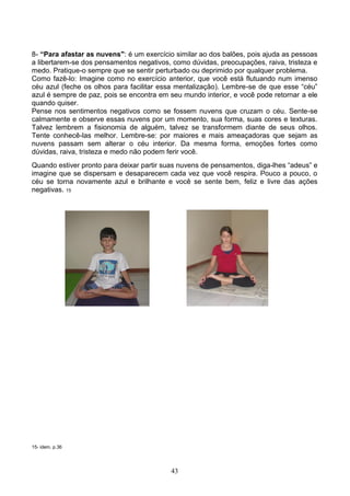 8- “Para afastar as nuvens": é um exercício similar ao dos balões, pois ajuda as pessoas
a libertarem-se dos pensamentos negativos, como dúvidas, preocupações, raiva, tristeza e
medo. Pratique-o sempre que se sentir perturbado ou deprimido por qualquer problema.
Como fazê-lo: Imagine como no exercício anterior, que você está flutuando num imenso
céu azul (feche os olhos para facilitar essa mentalização). Lembre-se de que esse “céu”
azul é sempre de paz, pois se encontra em seu mundo interior, e você pode retornar a ele
quando quiser.
Pense nos sentimentos negativos como se fossem nuvens que cruzam o céu. Sente-se
calmamente e observe essas nuvens por um momento, sua forma, suas cores e texturas.
Talvez lembrem a fisionomia de alguém, talvez se transformem diante de seus olhos.
Tente conhecê-las melhor. Lembre-se: por maiores e mais ameaçadoras que sejam as
nuvens passam sem alterar o céu interior. Da mesma forma, emoções fortes como
dúvidas, raiva, tristeza e medo não podem ferir você.
Quando estiver pronto para deixar partir suas nuvens de pensamentos, diga-lhes “adeus” e
imagine que se dispersam e desaparecem cada vez que você respira. Pouco a pouco, o
céu se torna novamente azul e brilhante e você se sente bem, feliz e livre das ações
negativas. 15




15- idem, p.36




                                          43
 