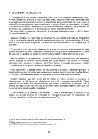 7 - YOGA-NIDRĀ - RELAXAMENTO

  O Yoga-nidrā é um método sistemático para induzir o completo relaxamento físico,
mental e emocional. Durante a prática de Yoga-nidrā, nós parecemos estar dormindo, mas
a consciência está funcionando em um nível profundo de conhecimento. Por este motivo, o
Yoga-nidrā é normalmente mencionado como o sono médium ou relaxamento profundo
com consciência interior. Neste estado de limiar entre sono e despertar, o contato com as
dimensões do subconsciente e do inconsciente ocorre espontaneamente. ¹
  No Yoga-nidrā, o estado de relaxamento é alcançado voltando-se para o interior, longe
de experiências de fora.

  Segundo SALEM, no Rāja-Yoga de Patañjali, há um estado chamado de Pratyāhāra
onde a consciência mental e espiritual são desassociadas dos canais sensoriais. O Yoga-
nidrā é um aspecto do Pratyāhāra que leva ao mais elevado estado de concentração e
Samādhi. ²

  Yoga-nidrā é o momento de relaxamento, e esse momento é muito importante, pois
quando fechamos os olhos, o cérebro se recompõe e as glândulas harmonizam-se. O peso
do corpo se reequilibra e a saúde e a serenidade começam a fazer parte do dia-a-dia.

  Relaxar também é um aprendizado, ou uma recordação, já que quando bem pequenos
somos capazes de relaxar profundamente em pouco tempo. Aos poucos as crianças
percebem que atividade e repouso caminham juntos e quando conseguem relaxar
completamente adormecem, sentem os benefícios e prazer.

  Para atingirmos o estado pleno de relaxamento precisamos aprender primeiro a
desconectar-nos das correntes que nos prendem. Após o cumprimento das tarefas diárias,
ou durante um intervalo entre elas, acostume-se a praticar a entrega a si mesmo.

  Existem pessoas que têm medo até de fechar os olhos, sentem-se inseguras e
bloqueiam-se de tal forma no relaxamento que mal conseguem aproveitá-lo. Essas
pessoas, cita SUMAR,, não respiram direito, têm insônia, são irritadas e inquietas. Com a
prática do Yoga, pouco a pouco, vão dissolvendo essas couraças, fazendo com que sua
mente se torne mais tranqüila e receptiva. ³

  O relaxamento só é possível, cita BARRETO, “com a concentração e isso por si só
possui um grande alcance na educação de crianças dispersivas, na reeducação de
crianças hiperativas e na terapia de pessoas ansiosas”. 4




1- SALEM, Maurício. Apostila do curso de formação de yoga para crianças e adolescentes, p.26.
2- idem.
3- SUMAR, Sivakani Sônia. Yoga para a criança especial, p.131.
4- BARRETO, Sidirley de Jesus. Psicomotricidade: educação e reeducação, p.65.




                                                                44
 