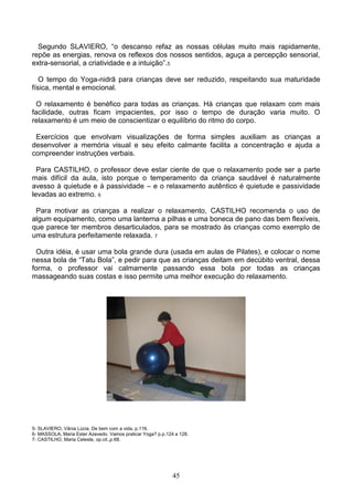 Segundo SLAVIERO, “o descanso refaz as nossas células muito mais rapidamente,
repõe as energias, renova os reflexos dos nossos sentidos, aguça a percepção sensorial,
extra-sensorial, a criatividade e a intuição”.5

   O tempo do Yoga-nidrā para crianças deve ser reduzido, respeitando sua maturidade
física, mental e emocional.

  O relaxamento é benéfico para todas as crianças. Há crianças que relaxam com mais
facilidade, outras ficam impacientes, por isso o tempo de duração varia muito. O
relaxamento é um meio de conscientizar o equilíbrio do ritmo do corpo.

 Exercícios que envolvam visualizações de forma simples auxiliam as crianças a
desenvolver a memória visual e seu efeito calmante facilita a concentração e ajuda a
compreender instruções verbais.

  Para CASTILHO, o professor deve estar ciente de que o relaxamento pode ser a parte
mais difícil da aula, isto porque o temperamento da criança saudável é naturalmente
avesso à quietude e à passividade – e o relaxamento autêntico é quietude e passividade
levadas ao extremo. 6

 Para motivar as crianças a realizar o relaxamento, CASTILHO recomenda o uso de
algum equipamento, como uma lanterna a pilhas e uma boneca de pano das bem flexíveis,
que parece ter membros desarticulados, para se mostrado às crianças como exemplo de
uma estrutura perfeitamente relaxada. 7

  Outra idéia, é usar uma bola grande dura (usada em aulas de Pilates), e colocar o nome
nessa bola de “Tatu Bola”, e pedir para que as crianças deitam em decúbito ventral, dessa
forma, o professor vai calmamente passando essa bola por todas as crianças
massageando suas costas e isso permite uma melhor execução do relaxamento.




5- SLAVIERO, Vânia Lúcia. De bem com a vida, p.116.
6- MASSOLA, Maria Ester Azevedo. Vamos praticar Yoga? p.p.124 a 128.
7- CASTILHO, Maria Celeste, op.cit.,p.68.




                                                             45
 