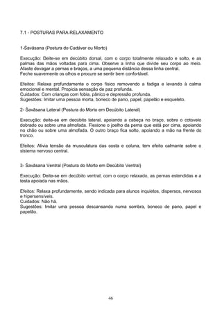 7.1 - POSTURAS PARA RELAXAMENTO


1-Śavāsana (Postura do Cadáver ou Morto)

Execução: Deite-se em decúbito dorsal, com o corpo totalmente relaxado e solto, e as
palmas das mãos voltadas para cima. Observe a linha que divide seu corpo ao meio.
Afaste devagar a pernas e braços, a uma pequena distância dessa linha central.
Feche suavemente os olhos e procure se sentir bem confortável.

Efeitos: Relaxa profundamente o corpo físico removendo a fadiga e levando à calma
emocional e mental. Propicia sensação de paz profunda.
Cuidados: Com crianças com fobia, pânico e depressão profunda.
Sugestões: Imitar uma pessoa morta, boneco de pano, papel, papelão e esqueleto.

2- Śavāsana Lateral (Postura do Morto em Decúbito Lateral)

Execução: deite-se em decúbito lateral, apoiando a cabeça no braço, sobre o cotovelo
dobrado ou sobre uma almofada. Flexione o joelho da perna que está por cima, apoiando
no chão ou sobre uma almofada. O outro braço fica solto, apoiando a mão na frente do
tronco.

Efeitos: Alivia tensão da musculatura das costa e coluna, tem efeito calmante sobre o
sistema nervoso central.


3- Śavāsana Ventral (Postura do Morto em Decúbito Ventral)

Execução: Deite-se em decúbito ventral, com o corpo relaxado, as pernas estendidas e a
testa apoiada nas mãos.

Efeitos: Relaxa profundamente, sendo indicada para alunos inquietos, dispersos, nervosos
e hipersensíveis.
Cuidados: Não há.
Sugestões: Imitar uma pessoa descansando numa sombra, boneco de pano, papel e
papelão.




                                           46
 