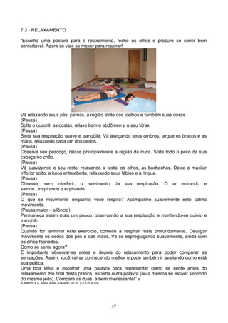 7.2 - RELAXAMENTO

“Escolha uma postura para o relaxamento, feche os olhos e procure se sentir bem
confortável. Agora só vale se mexer para respirar!




Vá relaxando seus pés, pernas, a região atrás dos joelhos e também suas coxas.
(Pausa)
Solte o quadril, as costas, relaxe bem o abdômen e o seu tórax.
(Pausa)
Sinta sua respiração suave e tranqüila. Vá alargando seus ombros, largue os braços e as
mãos, relaxando cada um dos dedos.
(Pausa)
Observe seu pescoço, relaxe principalmente a região da nuca. Solte todo o peso da sua
cabeça no chão.
(Pausa)
Vá suavizando o seu rosto, relaxando a testa, os olhos, as bochechas. Deixe o maxilar
inferior solto, a boca entreaberta, relaxando seus lábios e a língua.
(Pausa)
Observe, sem interferir, o movimento da sua respiração. O ar entrando e
saindo...inspirando e expirando...
(Pausa)
O que se movimente enquanto você respira? Acompanhe suavemente este calmo
movimento.
(Pausa maior – silêncio)
Permaneça assim mais um pouco, observando a sua respiração e mantendo-se quieto e
tranqüilo.
(Pausa)
Quando for terminar este exercício, comece a respirar mais profundamente. Devagar
movimente os dedos dos pés e das mãos. Vá se espreguiçando suavemente, ainda com
os olhos fechados.
Como se sente agora?
É importante observar-se antes e depois do relaxamento para poder comparar as
sensações. Assim, você vai se conhecendo melhor e pode também ir avaliando como está
sua prática.
Uma boa idéia é escolher uma palavra para representar como se sente antes do
relaxamento. No final desta prática, escolha outra palavra (ou a mesma se estiver sentindo
do mesmo jeito). Compare as duas, é bem interessante!” 8
8- MASSOLA, Maria Ester Azevedo, op.cit.,p.p.125 a 128.




                                                          47
 