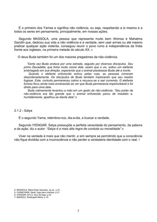 É o primeiro dos Yamas e significa não violência, ou seja, respeitando a si mesmo e a
todos os seres em pensamento, principalmente, em nossas ações.

   Segundo MASSOLA, uma pessoa que representa muito bem Ahimsa é Mahatma
Gandhi que, dedicou sua vida a não violência e à verdade, sem usar armas ou até mesmo
praticar qualquer ação violenta, conseguiu reunir o povo rumo à independência da Índia
frente aos ingleses, na primeira metade do século XX. 4

   O deus Buda também foi um dos maiores pregadores da não-violência.

            “Certa vez Buda andava por uma estrada, seguido por diversos discípulos. Seu
         primo Devadatta, que tinha muito ciúme dele, assim que o viu, soltou um elefante
         embriagado em sua direção, esperando que o animal pisoteasse Buda até a morte.
             Quando o elefante enfurecido entrou pelas ruas, as pessoas correram
         desordenadamente. Os discípulos de Buda também imploraram que seu mestre
         fugisse. Este, contudo permaneceu calmo e recusou-se a sair correndo. O elefante
         furioso ficou ainda mais enraivecido ao ver que Buda permanecia imperturbável e foi
         direto para cima dele.
             Buda calmamente levantou a mão em um gesto de não-violência. “Seu poder de
         não-violência era tão grande que o animal enfurecido parou de imediato e,
         humildemente, ajoelhou-se diante dele”.5



2.1.2 - Satya

    É o segundo Yama, relembra-nos, dia-a-dia, a buscar a verdade.

   Segundo IYENGAR, Satya pressupõe a perfeita veracidade do pensamento, da palavra
e da ação, diz o autor: “Satya é a mais alta regra de conduta ou moralidade”.6

   Viver na verdade é mais que não mentir, e sim sempre se permitindo que a consciência
não fique dividida com a inconsciência e não perder a verdadeira identidade com o real. 7




4- MASSOLA, Maria Ester Azevedo. op.cit., p.37.
5- CHANCHANI, Swati, Ioga para crianças, p.21.
6- IYENGAR, B.K.S. Aluz da Ioga, p.33.
7- BASSOLI, Rosângela Maria, p.19.




                                                  5
 