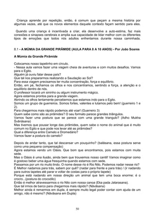 Criança aprende por repetição, então, é comum que peçam a mesma história por
algumas vezes, até que os novos elementos daquele contexto façam sentido para eles.

  Quando uma criança é incentivada a criar, ela desenvolve a auto-estima, faz mais
conexões e sinapses cerebrais e amplia sua capacidade de lidar melhor com os diferentes
tipos de emoções que todos nós adultos enfrentamos durante nossa caminhada.


8.1 - A MÚMIA DA GRANDE PIRÂMIDE (AULA PARA 8 A 10 ANOS) - Por João Soares

A Múmia da Grande Pirâmide

Colocamos nosso tapetinho em círculo.
- Nessa aula vamos fazer uma viagem cheia de aventuras e com muitos desafios. Vamos
para o Egito.
Alguém já ouviu falar desse país?
Que tal nos prepararmos realizando a Saudação ao Sol?
Para essa viagem precisamos ter muita concentração, força e equilíbrio.
Então, em pé, fechamos os olhos e nos concentramos, sentindo a força, a atenção e o
equilíbrio dentro de nós.
O professor tocará um sininho ou algum instrumento mágico.
Agora estamos prontos para a grande viagem.
Abrindo os olhos lentamente percebemos que estamos indo para o Egito.
Somos um grupo de guerreiros. Somos fortes, valentes e lutamos pelo bem! (guerreiro 1 e
2).
Para chegarmos mais rápido podemos até voar! (Guerreiro 3)
Quem sabe como são as pirâmides? O seu formato parece grandes triângulos.
Vamos fazer uma postura que se parece com uma grande triangulo? (Adho Mukha
Śvānāsana)
Mas tivemos que pousar longe das pirâmides, quem sabe o nome do animal que é muito
comum no Egito e que pode nos levar até as pirâmides?
Qual a diferença entre Camelo e Dromedário?
Vamos fazer a postura do camelo?

Depois de andar tanto, que tal descansar um pouquinho? (balāsana, essa postura serve
como uma pequena compensação)
Agora estamos vendo um Oásis. Que bom que encontramos, pois estamos com muita
sede.
Mas o Oásis é uma ilusão, ainda bem que trouxemos nosso cantil! Vamos imaginar como
é gostoso beber uma água fresquinha quando estamos com sede.
Passamos por um rio muito lindo. O nome desse rio é Rio Nilo, Podemos nadar nesse rio?
É Melhor nadamos para trás, sabem por quê? (nadar para frente e para trás) / (ir nadando
para outros tapetes até parar e voltar de costas para o próprio tapete)
Porque está nadando em nossa direção um animal que tem uma boca enorme: é o
crocro...(postura do crocodilo)
Então é melhor atravessarmos o rio Nilo com nossa canoa (Eka pada Jatarasana).
Que tal irmos de barco para chegarmos mais rápido? (Nāvāsana)
Melhor ainda é remarmos em dupla, é sempre muito legal poder contar com ajuda de um
amigo, não é mesmo? (Nāvāsana em Dupla)



                                          50
 