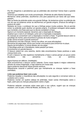 Por fim chegamos e percebemos que as pirâmides são enormes! Vamos fazer a grande
pirâmide?
Teremos que trabalhar com muita concentração. (Pirâmide de adho Mukha Svanasa)
Montamos várias pirâmides, escolhemos uma para passarmos por baixo até que todos
passem.
Mas na frente da pirâmide existe uma grande Esfinge. Ao tentarmos entrar na pirâmide ela
nos diz que só podemos entrar se decifrarmos um grande enigma. (Postura da esfinge e
postura do Leão)
Deitados de bruço, o professor diz que a Esfinge possui muitos poderes. Ela só permite
entrar na pirâmide quem decifrar um grande enigma. O professor entregará vários papéis
que montarão uma frase para que os alunos completem a frase .
Agora é um momento especial, devemos usar a respiração do triângulo.
(explicar que o nariz é um triângulo, junto com a inspiração e expiração).
As crianças se concentram com a respiração e montam a frase: “O grande tesouro está no
sarcófago da múmia, para encontrá-lo é preciso de muita coragem.”
Então vamos encarar a grande aventura?
(Enfaixamos uma das crianças, menos nos olhos, em suas articulações)
Brincamos de pega-pega, temos que montar uma postura para entrarmos no pique.
Depois da brincadeira, a múmia desistiu de nos pegar.
O Sarcófago pode ser o Dandāsana, todos passam por baixo.
Encontramos um grande tesouro.
O tesouro estará em uma caixinha, dentro dela encontraremos frases positivas e cada
criança tirará uma.
E com o tesouro na mão repetimos mentalmente a frase e vamos pensar um pouco sobre
ela,depois           não           pensamos             mais,         só       sentimos.

Agora ficamos em silêncio. (meditação).
Após encontrarmos o tesouro vamos voltando. Como nosso tapete é mágico voltaremos
através da nossa imaginação, e logo estamos em nossa sala.
Agora podemos descansar dessa grande aventura.
Relaxamento corporal e pedimos para que mentalmente as crianças repitam a frase
(sankalpa).

Links que podemos fazer com a aula
Podemos ressaltar a importância das articulações na aula seguinte e conversar sobre os
cuidados com o corpo.
Podemos montar um quebra cabeça de pirâmides, trazer outras informações sobre o
Egito, pedir para as crianças pesquisarem sobre o Egito.

Podemos estipular conversas sobre esse país e sua cultura, sugerir que as crianças
assistam, com os pais, o filme de Moisés, da Disney, etc.. ³




3- SOARES, João. Texto retirado da internet: yogacomhistorias.com.br.




                                                                51
 