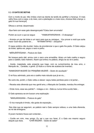 8.2- O GATO DE BOTAS

Com a morte do pai, três irmãos viram-se diante da tarefa de partilhar a herança. O mais
velho ficou com a casa, o do meio, com a plantação e o mais novo, chorava feito criança: o
gato foi sua herança!]

Olhava o animal, desanimado:

-Que farei com esse gato desengonçado? Estou bem arrumado!

Porém ao ouvir o que se segue:         “YAMA/APARIGRAHA – O desapego”

- Arranje um par de botas e um saco para que eu carregue... Vou provar a você que sorte
maior você não poderia ter...   “NIYAMA/TAPAS – Disciplina”

O rapaz preferiu não duvidar: tratou de providenciar o que o gato lhe pediu. O Gato calçou
as botas, ajeitou-se, pegou o saco e partiu.

“MĀRJĀRĪYĀSANA – Postura do Gato

No bosque perto dali, armou com o saco uma armadilha. Atraiu um belo coelho e seguiu
para o castelo, todo matreiro. Assim que entrou no palácio, dirigiu-se ao rei e pediu:

- Aceite, majestade, este presente que trago, com os cumprimentos de meu amo, o
Marquês de... Carabás, o gentil. (O título e o nome ele acabara de inventar).

“NAMASKAR MUDRĀ OU PRAŅĀMA MUDRĀ – Gesto de saudação”

O rei ficou admirado, pois era o coelho mais robusto que já se viu...

No outro dia, porém, o Gato voltou a atacar: caçou belas perdizes para o rei jantar...

- Receba esta oferenda que meu gentil amo, o Marquês de Carabás, mandou lhe entregar.

- Onde mora, esse seu patrão? – indagou o rei – Dele eu nunca tinha ouvido falar...

O Gato apressou-se em buscar uma explicação:

 “MARJARIASANA – Postura do gato”

- O rico marquês é tímido, não gosta de exposição...

 Nos dias que se seguiram, ao palácio real o Gato sempre voltava, e uma bela oferenda,
ao rei ele entregava.

O jovem herdeiro ficava sem entender...

- Confie em mim, meu amigo...Eu sei o que vou fazer...E o Gato era mesmo seguro
daquilo que dizia.  “CHIN MUDRĀ – Gesto do saber”

                                             52
 