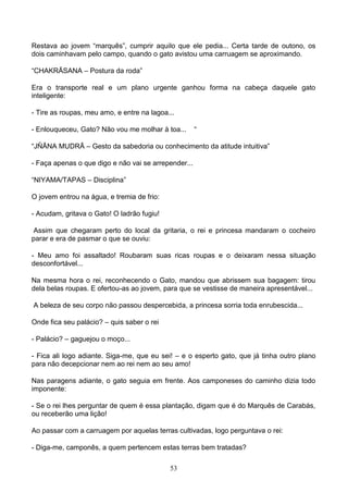 Restava ao jovem “marquês”, cumprir aquilo que ele pedia... Certa tarde de outono, os
dois caminhavam pelo campo, quando o gato avistou uma carruagem se aproximando.

“CHAKRĀSANA – Postura da roda”

Era o transporte real e um plano urgente ganhou forma na cabeça daquele gato
inteligente:

- Tire as roupas, meu amo, e entre na lagoa...

- Enlouqueceu, Gato? Não vou me molhar à toa...       “

“JŇĀNA MUDRĀ – Gesto da sabedoria ou conhecimento da atitude intuitiva”

- Faça apenas o que digo e não vai se arrepender...

“NIYAMA/TAPAS – Disciplina”

O jovem entrou na água, e tremia de frio:

- Acudam, gritava o Gato! O ladrão fugiu!

 Assim que chegaram perto do local da gritaria, o rei e princesa mandaram o cocheiro
parar e era de pasmar o que se ouviu:

- Meu amo foi assaltado! Roubaram suas ricas roupas e o deixaram nessa situação
desconfortável...

Na mesma hora o rei, reconhecendo o Gato, mandou que abrissem sua bagagem: tirou
dela belas roupas. E ofertou-as ao jovem, para que se vestisse de maneira apresentável...

A beleza de seu corpo não passou despercebida, a princesa sorria toda enrubescida...

Onde fica seu palácio? – quis saber o rei

- Palácio? – gaguejou o moço...

- Fica ali logo adiante. Siga-me, que eu sei! – e o esperto gato, que já tinha outro plano
para não decepcionar nem ao rei nem ao seu amo!

Nas paragens adiante, o gato seguia em frente. Aos camponeses do caminho dizia todo
imponente:

- Se o rei lhes perguntar de quem é essa plantação, digam que é do Marquês de Carabás,
ou receberão uma lição!

Ao passar com a carruagem por aquelas terras cultivadas, logo perguntava o rei:

- Diga-me, camponês, a quem pertencem estas terras bem tratadas?

                                            53
 
