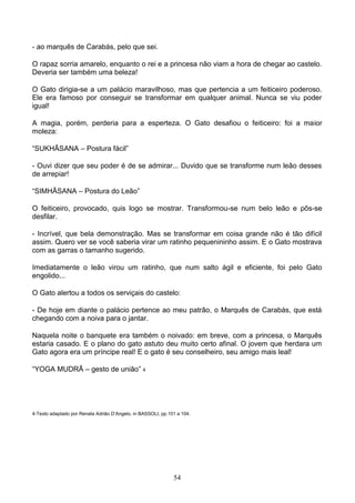 - ao marquês de Carabás, pelo que sei.

O rapaz sorria amarelo, enquanto o rei e a princesa não viam a hora de chegar ao castelo.
Deveria ser também uma beleza!

O Gato dirigia-se a um palácio maravilhoso, mas que pertencia a um feiticeiro poderoso.
Ele era famoso por conseguir se transformar em qualquer animal. Nunca se viu poder
igual!

A magia, porém, perderia para a esperteza. O Gato desafiou o feiticeiro: foi a maior
moleza:

“SUKHĀSANA – Postura fácil”

- Ouvi dizer que seu poder é de se admirar... Duvido que se transforme num leão desses
de arrepiar!

“SIMHĀSANA – Postura do Leão”

O feiticeiro, provocado, quis logo se mostrar. Transformou-se num belo leão e pôs-se
desfilar.

- Incrível, que bela demonstração. Mas se transformar em coisa grande não é tão difícil
assim. Quero ver se você saberia virar um ratinho pequenininho assim. E o Gato mostrava
com as garras o tamanho sugerido.

Imediatamente o leão virou um ratinho, que num salto ágil e eficiente, foi pelo Gato
engolido...

O Gato alertou a todos os serviçais do castelo:

- De hoje em diante o palácio pertence ao meu patrão, o Marquês de Carabás, que está
chegando com a noiva para o jantar.

Naquela noite o banquete era também o noivado: em breve, com a princesa, o Marquês
estaria casado. E o plano do gato astuto deu muito certo afinal. O jovem que herdara um
Gato agora era um príncipe real! E o gato é seu conselheiro, seu amigo mais leal!

“YOGA MUDRĀ – gesto de união” 4




4-Texto adaptado por Renata Adrião D’Angelo, in BASSOLI, pp.101 a 104.




                                                              54
 