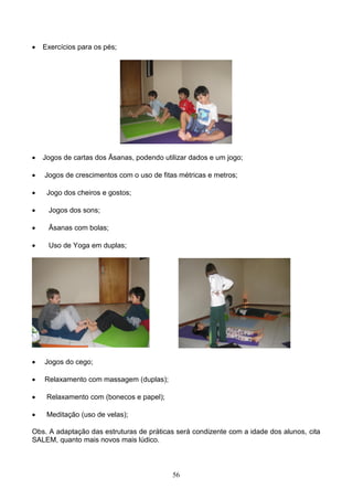    Exercícios para os pés;




   Jogos de cartas dos Āsanas, podendo utilizar dados e um jogo;

   Jogos de crescimentos com o uso de fitas métricas e metros;

    Jogo dos cheiros e gostos;

    Jogos dos sons;

    Āsanas com bolas;

    Uso de Yoga em duplas;




   Jogos do cego;

   Relaxamento com massagem (duplas);

    Relaxamento com (bonecos e papel);

    Meditação (uso de velas);

Obs. A adaptação das estruturas de práticas será condizente com a idade dos alunos, cita
SALEM, quanto mais novos mais lúdico.



                                           56
 