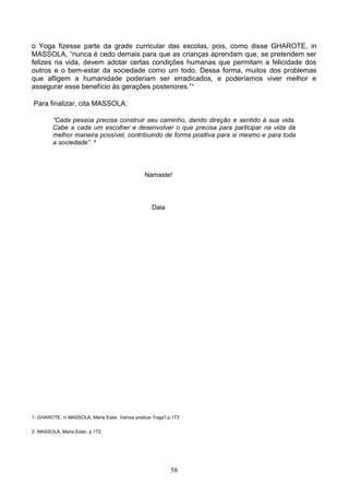 o Yoga fizesse parte da grade curricular das escolas, pois, como disse GHAROTE, in
MASSOLA, “nunca é cedo demais para que as crianças aprendam que, se pretendem ser
felizes na vida, devem adotar certas condições humanas que permitam a felicidade dos
outros e o bem-estar da sociedade como um todo. Dessa forma, muitos dos problemas
que afligem a humanidade poderiam ser erradicados, e poderíamos viver melhor e
assegurar esse benefício às gerações posteriores.”¹

Para finalizar, cita MASSOLA:

         “Cada pessoa precisa construir seu caminho, dando direção e sentido à sua vida.
         Cabe a cada um escolher e desenvolver o que precisa para participar na vida da
         melhor maneira possível, contribuindo de forma positiva para si mesmo e para toda
         a sociedade”. ²




                                                Namaste!




                                                   Daia




1- GHAROTE, in MASSOLA, Maria Ester. Vamos praticar Yoga? p.173


2- MASSOLA, Maria Ester, p.172.




                                                           58
 