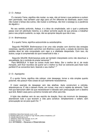 2.1.3 - Asteya

   É o terceiro Yama, significa não roubar, ou seja, não só tomar o que pertence a outrem
sem permissão, mas também usar algo para um fim diferente do destinado, assim inclui
não roubar o tempo dos outros, não roubar a confiança, não tirar o sossego ou a paciência
de alguém.8

  No seu sentido profundo, Asteya, é a ética da simplicidade, sob o qual o praticante
passa viver em plenitude máxima, e a utilizar somente aquilo de que precisa; a trabalhar
para o seu próprio sustento, ou seja, não se apropriar daquilo que não é seu.

2.1.4 - Brahmacarya

     É o quarto Yama, significa autocontrole ou autodisciplina.

    Segundo PACKER, Brahmacarya é ter uma vida simples com domínio das energias
corpóreas, significa também caminhar com Brahma e para tanto, o estado de domínio das
paixões deve ter sido conquistado com vigor e a vitalidade despertada. Com isso, diz
autora, surge à compreensão do que é essencial à vida. 9

    Segundo SALEM, Brahmacarya pode ser também interpretado como não desvirtuar a
sexualidade, ter o controle do prazer sensorial.¹º
   Para MASSOLA “é fazer as coisas muito bem feitas. Dar o melhor de si, de modo
tranqüilo, sem ficar neurótico de querer ser o melhor ou ficar se cobrando para fazer tudo
perfeito! É se concentrar bem, fazendo o seu melhor”.¹¹


2.1.5 - Aparigraha

  É o quinto Yama, significa não cobiçar, criar desapego, tornar a vida simples quanto
possível, não possuir mais coisas do que realmente necessitamos.

  O maior exemplo de desapego vem das abelhas. Após construírem a colméia,
abandonam-na. E não a deixam morta, em ruínas, mas viva e repleta de alimento. Todo
mel que fabricaram além do que necessitavam é deixado sem preocupação com o destino
que terá. Batem asas para a próxima morada sem olhar para trás.

  A lição das abelhas vem do seu espírito de doação. Num ato incomum de desapego,
abandonam tudo o que levaram a vida para construir. Simplesmente o soltam, sem
preocupação se vai para quem for. ¹²




8- MASSOLA, Maria Ester Azevedo, op.cit., p.38.
9- PACKER, Maria Laura, A Senda do Yoga: filosofia, prática e terapêutica, p.27
10- SALEM, Maurício.op.cit.,p.44
11- MASSOLA, Maria Ester Azevedo, op.cit. p.46
12- Boletim de sinais – n 6 - Figueira
2.2- NIYAMAS – Deveres e Observâncias



                                                                  6
 