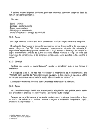 A palavra Niyama significa disciplina, pode ser entendido como um código de ética do
homem para consigo mesmo.

   São eles:

- Śauca – pureza
- Santoşa – contentamento
- Tapas – auto-esforço
- Svādhyāya – auto-estudo
- Isvara-praņidhāna – entrega ao absoluto

2.2.1 - Śauca

  No Yoga, todas as práticas são feitas para limpar, purificar: corpo, a mente e o espírito.

  O praticante deve buscar o bem-estar começando com a limpeza diária de seu corpo e
mente. Segundo SALEM, isso acontece, externamente através de alimentação
vegetariana, Kryās e Prāņāyamas, desta forma o Yogī alcança o desapego em relação ao
corpo. Internamente através de cultivo de bons hábitos mentais, o Yogī se livra das
impurezas do pensamento, e de distúrbios emocionais, como paixões, ódio, orgulho e
luxúria. ¹³

2.2.2 - Santoşa

  Santoşa nos ensina o “contentamento”, aceitar e agradecer tudo o que temos e
recebemos.

   A Bhagavad Gītā II. 38 nos faz reconhecer a importância do Contentamento, cita
PACKER, p.28, quando diz: “Considera iguais o prazer e a dor, o ganho e a perda, a vitória
e a derrota, prepara-te para a batalha; assim não incorrerás em pecado”. 14

  Aceitação do momento presente como um estado de felicidade e plenitude.

2.2.3 - Tapas

  No Caminho do Yoga, vamos nos aperfeiçoando aos poucos, sem pressa, sendo assim
este preceito nos ensina a ter perseverança , disciplina e auto-esforço.

  Deve-se ter força de vontade e paciência, desta forma o praticante desenvolve “a força
do corpo, da mente e do caráter. Ganha coragem e sabedoria, integridade, rápido
progresso e simplicidade”. 15




13- SALEM, Maurício. op.cit., p.13.
14- PACKER, Maria Laura. op.cit.p,14.
15- idem, p.28.




                                              7
 