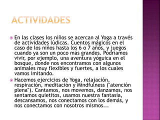  En las clases los niños se acercan al Yoga a través
de actividades lúdicas. Cuentos mágicos en el
caso de los niños hasta los 6 o 7 años, y juegos
cuando ya son un poco más grandes. Podríamos
vivir, por ejemplo, una aventura yóguica en el
bosque, donde nos encontramos con algunos
animales muy flexibles y fuertes, a los cuales
vamos imitando.
 Hacemos ejercicios de Yoga, relajación,
respiración, meditación y Mindfulness ("atención
plena"). Cantamos, nos movemos, danzamos, nos
sentamos quietitos, usamos nuestra fantasía,
descansamos, nos conectamos con los demás, y
nos conectamos con nosotros mismos...
 