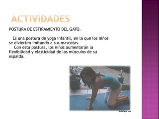 POSTURA DE ESTIRAMIENTO DEL GATO.
Es una postura de yoga infantil, en la que los niños
se divierten imitando a sus mascotas.
Con esta postura, los niños aumentarán la
flexibilidad y elasticidad de los músculos de su
espalda.
 