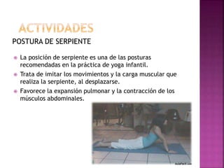 POSTURA DE SERPIENTE
 La posición de serpiente es una de las posturas
recomendadas en la práctica de yoga infantil.
 Trata de imitar los movimientos y la carga muscular que
realiza la serpiente, al desplazarse.
 Favorece la expansión pulmonar y la contracción de los
músculos abdominales.
 