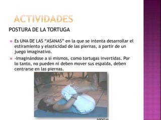 POSTURA DE LA TORTUGA
 Es UNA DE LAS “ASANAS” en la que se intenta desarrollar el
estiramiento y elasticidad de las piernas, a partir de un
juego imaginativo.
 -Imaginándose a sí mismos, como tortugas invertidas. Por
lo tanto, no pueden ni deben mover sus espalda, deben
centrarse en las piernas.
 