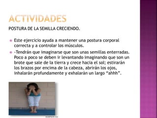 POSTURA DE LA SEMILLA CRECIENDO.
 Este ejercicio ayuda a mantener una postura corporal
correcta y a controlar los músculos.
 -Tendrán que imaginarse que son unas semillas enterradas.
Poco a poco se deben ir levantando imaginando que son un
brote que sale de la tierra y crece hacia el sol; estirarán
los brazos por encima de la cabeza, abrirán los ojos,
inhalarán profundamente y exhalarán un largo “ahhh”.
 