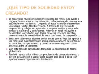  El Yoga tiene muchísimos beneficios para los niños. Les ayuda a
mejorar la atención y concentración, relacionarse de una manera
saludable con los demás. "Jugando al Yoga" también desarrollan
un cuerpo fuerte, flexible y sano. A través de ejercicios de
respiración y relajación aprenden a respirar mejor y les puede
ayudar a calmarse y controlarse. Además el Yoga les ayuda a
desarrollar las virtudes que todos nosotros tenemos adentro,
como el amor, la creatividad, la auto confianza, la compasión...
 Estas son solamente algunas de las cosas que el Yoga les aporta a
los niños que posteriormente serán adultos capaces de controlar
su carácter, temperamento y canalizaran su energía en cosas
positivas para la sociedad.
 Con este tipo de actividades tratamos la educación de forma
globalizada.
 También ayuda a los niños con problemas de comportamiento o
déficit de atención a seguir unas pautas que poco a poco irán
ayudando o corrigiendo esos trastornos.
 