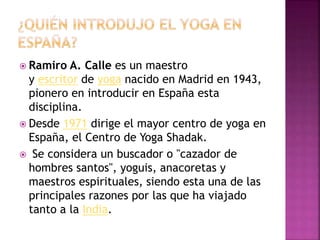  Ramiro A. Calle es un maestro
y escritor de yoga nacido en Madrid en 1943,
pionero en introducir en España esta
disciplina.
 Desde 1971 dirige el mayor centro de yoga en
España, el Centro de Yoga Shadak.
 Se considera un buscador o "cazador de
hombres santos", yoguis, anacoretas y
maestros espirituales, siendo esta una de las
principales razones por las que ha viajado
tanto a la India.
 