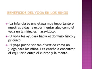  -La infancia es una etapa muy importante en
nuestras vidas, y experimentar algo como el
yoga en la niñez es maravilloso.
 -El yoga les ayudará hacia el dominio físico y
psíquico.
 -El yoga puede ser tan divertido como un
juego para los niños. Les enseña a encontrar
el equilibrio entre el cuerpo y la mente.
 