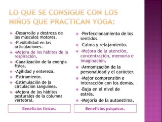 Beneficios físicos. Beneficios psíquicos.
 -Desarrollo y destreza de
los músculos motores.
 -Flexibilidad en las
articulaciones.
 -Mejora de los hábitos de la
respiración.
 -Canalización de la energía
física.
 -Agilidad y entereza.
 -Estiramiento.
 -Estimulación de la
circulación sanguínea.
 -Mejora de los hábitos
posturales de la columna
vertebral.
 -Perfeccionamiento de los
sentidos.
 -Calma y relajamiento.
 -Mejora de la atención,
concentración, memoria e
imaginación.
 -Armonización de la
personalidad y el carácter.
 -Mejor comprensión e
interacción con los demás.
 -Baja en el nivel de
estrés.
 -Mejoría de la autoestima.
 