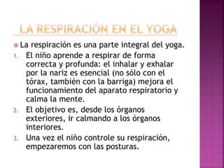  La respiración es una parte integral del yoga.
1. El niño aprende a respirar de forma
correcta y profunda: el inhalar y exhalar
por la nariz es esencial (no sólo con el
tórax, también con la barriga) mejora el
funcionamiento del aparato respiratorio y
calma la mente.
2. El objetivo es, desde los órganos
exteriores, ir calmando a los órganos
interiores.
3. Una vez el niño controle su respiración,
empezaremos con las posturas.
 