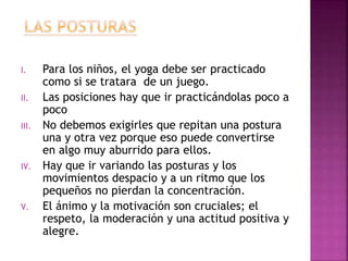 I. Para los niños, el yoga debe ser practicado
como si se tratara de un juego.
II. Las posiciones hay que ir practicándolas poco a
poco
III. No debemos exigirles que repitan una postura
una y otra vez porque eso puede convertirse
en algo muy aburrido para ellos.
IV. Hay que ir variando las posturas y los
movimientos despacio y a un ritmo que los
pequeños no pierdan la concentración.
V. El ánimo y la motivación son cruciales; el
respeto, la moderación y una actitud positiva y
alegre.
 