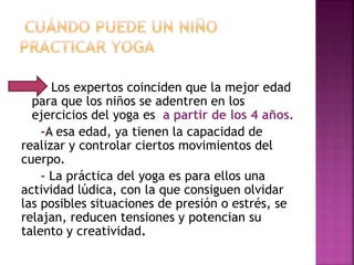  Los expertos coinciden que la mejor edad
para que los niños se adentren en los
ejercicios del yoga es a partir de los 4 años.
-A esa edad, ya tienen la capacidad de
realizar y controlar ciertos movimientos del
cuerpo.
- La práctica del yoga es para ellos una
actividad lúdica, con la que consiguen olvidar
las posibles situaciones de presión o estrés, se
relajan, reducen tensiones y potencian su
talento y creatividad.
 