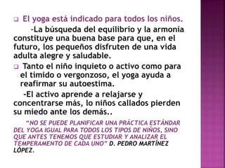  El yoga está indicado para todos los niños.
-La búsqueda del equilibrio y la armonía
constituye una buena base para que, en el
futuro, los pequeños disfruten de una vida
adulta alegre y saludable.
 Tanto el niño inquieto o activo como para
el tímido o vergonzoso, el yoga ayuda a
reafirmar su autoestima.
-El activo aprende a relajarse y
concentrarse más, lo niños callados pierden
su miedo ante los demás..
“NO SE PUEDE PLANIFICAR UNA PRÁCTICA ESTÁNDAR
DEL YOGA IGUAL PARA TODOS LOS TIPOS DE NIÑOS, SINO
QUE ANTES TENEMOS QUE ESTUDIAR Y ANALIZAR EL
TEMPERAMENTO DE CADA UNO” D. PEDRO MARTÍNEZ
LÓPEZ.
 