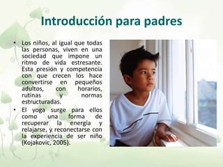 Introducción para padres
• Los niños, al igual que todas
las personas, viven en una
sociedad que impone un
ritmo de vida estresante.
Esta presión y competencia
con que crecen los hace
convertirse en pequeños
adultos, con horarios,
rutinas y normas
estructuradas.
• El yoga surge para ellos
como una forma de
recuperar la energía y
relajarse, y reconectarse con
la experiencia de ser niño
(Kojakovic, 2005).
 