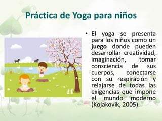 Práctica de Yoga para niños
• El yoga se presenta
para los niños como un
juego donde pueden
desarrollar creatividad,
imaginación, tomar
consciencia de sus
cuerpos, conectarse
con su respiración y
relajarse de todas las
exigencias que impone
el mundo moderno
(Kojakovik, 2005).
 