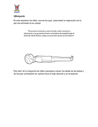 3)Relajación
En este momento los niños, cierran los ojos, conectando la respiración con lo
que van sintiendo en su cuerpo.
Para salir de la relajación los niños comienzan a mover los dedos de las manos y
de los pies. Lentamente se vuelven hacia el lado derecho y se incorporan.
 