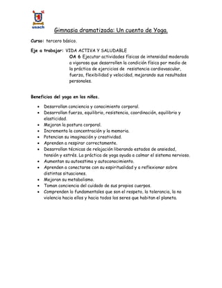 Gimnasia dramatizada: Un cuento de Yoga.
Curso: tercero básico.
Eje a trabajar: VIDA ACTIVA Y SALUDABLE
OA 6 Ejecutar actividades físicas de intensidad moderada
a vigorosa que desarrollen la condición física por medio de
la práctica de ejercicios de resistencia cardiovascular,
fuerza, flexibilidad y velocidad, mejorando sus resultados
personales.
Beneficios del yoga en los niños.
 Desarrollan conciencia y conocimiento corporal.
 Desarrollan fuerza, equilibrio, resistencia, coordinación, equilibrio y
elasticidad.
 Mejoran la postura corporal.
 Incrementa la concentración y la memoria.
 Potencian su imaginación y creatividad.
 Aprenden a respirar correctamente.
 Desarrollan técnicas de relajación liberando estados de ansiedad,
tensión y estrés. La práctica de yoga ayuda a calmar el sistema nervioso.
 Aumentan su autoestima y autoconocimiento.
 Aprenden a conectarse con su espiritualidad y a reflexionar sobre
distintas situaciones.
 Mejoran su metabolismo.
 Toman conciencia del cuidado de sus propios cuerpos.
 Comprenden lo fundamentales que son el respeto, la tolerancia, la no
violencia hacia ellos y hacia todos los seres que habitan el planeta.
 