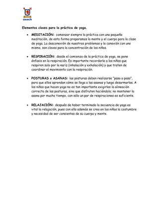Elementos claves para la práctica de yoga.
 MEDITACIÓN: comenzar siempre la práctica con una pequeña
meditación, de esta forma preparamos la mente y el cuerpo para la clase
de yoga. La desconexión de nuestros problemas y la conexión con uno
mismo, son claves para la concentración de los niños.
 RESPIRACIÓN: desde el comienzo de la práctica de yoga, se pone
énfasis en la respiración. Es importante recordarle a los niños que
respiren solo por la nariz (inhalación y exhalación) y que traten de
coordinar el movimiento con la respiración.
 POSTURAS o ASANAS: las posturas deben realizarse “paso a paso”,
para que ellos aprendan cómo se llega a las asanas y luego desarmarlas. A
los niños que hacen yoga no es tan importante exigirles la alineación
correcta de las posturas, sino que disfruten haciéndolo; no mantener la
asana por mucho tiempo, con sólo un par de respiraciones es suficiente.
 RELAJACIÓN: después de haber terminado la secuencia de yoga es
vital la relajación, pues con ella además se crea en los niños la costumbre
y necesidad de ser consientes de su cuerpo y mente.
 