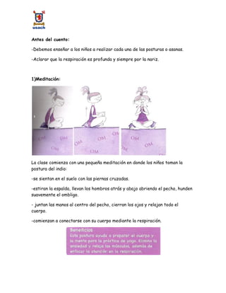 Antes del cuento:
-Debemos enseñar a los niños a realizar cada una de las posturas o asanas.
-Aclarar que la respiración es profunda y siempre por la nariz.
1)Meditación:
La clase comienza con una pequeña meditación en donde los niños toman la
postura del indio:
-se sientan en el suelo con las piernas cruzadas.
-estiran la espalda, llevan los hombros atrás y abajo abriendo el pecho, hunden
suavemente el ombligo.
- juntan las manos al centro del pecho, cierran los ojos y relajan todo el
cuerpo.
-comienzan a conectarse con su cuerpo mediante la respiración.
 