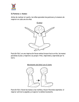 2) Posturas o Asanas:
Antes de realizar el cuento, los niños aprenden las posturas y la manera de
respirar en cada una de ellas.
El árbol
Posición fácil, en una inspiración llevan ambos brazos hacia arriba, las manos
paralelas al piso y respiran a su propio ritmo, inspirando y espirando por la
nariz.
Movimiento del árbol con el viento
Posición fácil, llevan las manos a las rodillas y hacen flexiones espinales; al
inspirar estiran la espalda y al espirar la doblan levemente.
 