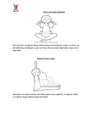 Árbol con ramas dobladas
Posición fácil, al inspirar llevan ambas manos a los hombros, codos a la altura de
los hombros y comienzan a girar el tronco hacia un lado inspirando y hacia otro
espirando.
Ramas arriba y abajo
Sentados con ambas piernas estiradas juntas hacia adelante, al inspirar suben
y al espirar bajan ambos brazos estirados.
 