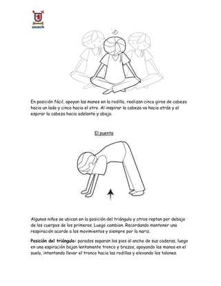 En posición fácil, apoyan las manos en la rodilla, realizan cinco giros de cabeza
hacia un lado y cinco hacia el otro. Al inspirar la cabeza va hacia atrás y al
espirar la cabeza hacia adelante y abajo.
El puente
Algunos niños se ubican en la posición del triángulo y otros reptan por debajo
de los cuerpos de los primeros. Luego cambian. Recordando mantener una
respiración acorde a los movimientos y siempre por la nariz.
Posición del triángulo: parados separan los pies al ancho de sus caderas, luego
en una espiración bajan lentamente tronco y brazos, apoyando las manos en el
suelo, intentando llevar el tronco hacia las rodillas y elevando los talones.
 