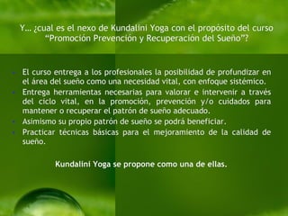 Y… ¿cual es el nexo de Kundalini Yoga con el propósito del curso “Promoción Prevención y Recuperación  del Sueño” ? El curso entrega a los profesionales la posibilidad de profundizar en el área del sueño como una necesidad vital, con enfoque sistémico.  Entrega herramientas necesarias para valorar e intervenir a través del ciclo vital, en la promoción, prevención y/o cuidados para mantener o recuperar el patrón de sueño adecuado.  Asimismo su propio patrón de sueño se podrá beneficiar. Practicar técnicas básicas para el mejoramiento de la calidad de sueño. Kundalini Yoga se propone como una de ellas. 