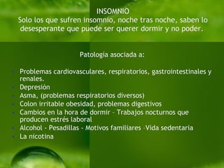 INSOMNIO Solo los que sufren insomnio, noche tras noche, saben lo desesperante que puede ser querer dormir y no poder.   Patología asociada a: Problemas cardiovasculares, respiratorios, gastrointestinales y renales. Depresión  Asma, (problemas respiratorios diversos)  Colon irritable obesidad, problemas digestivos  Cambios en la hora de dormir – Trabajos nocturnos que producen estrés laboral Alcohol - Pesadillas - Motivos familiares – Vida sedentaria   La nicotina  