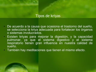 Tipos de kriyas De acuerdo a la causa que ocasiona el trastorno del sueño, se selecciona la kriya adecuada para fortalecer los órganos o sistemas involucrados. Existen kriyas para mejorar la digestión, y la capacidad pulmonar, ya que el sistema digestivo y el sistema respiratorio tienen gran influencia en nuestra calidad de sueño. También hay meditaciones que tienen el mismo efecto. 