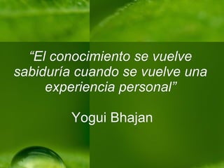 “ El conocimiento se vuelve sabiduría cuando se vuelve una experiencia personal”   Yogui Bhajan 