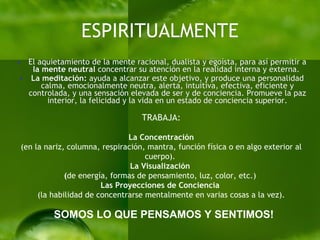 ESPIRITUALMENTE El aquietamiento de la mente racional, dualista y egoísta, para así permitir a  la mente neutral  concentrar su atención en la realidad interna y externa.  La meditación:  ayuda a alcanzar este objetivo, y produce una personalidad calma, emocionalmente neutra, alerta, intuitiva, efectiva, eficiente y controlada, y una sensación elevada de ser y de conciencia. Promueve la paz interior, la felicidad y la vida en un estado de conciencia superior. TRABAJA: La Concentración  (en la nariz, columna, respiración, mantra, función física o en algo exterior al cuerpo).  La   Visualización  ( de energía, formas de pensamiento, luz, color, etc.)  Las   Proyecciones de Conciencia   (la habilidad de concentrarse mentalmente en varias cosas a la vez). SOMOS LO QUE PENSAMOS Y SENTIMOS! 