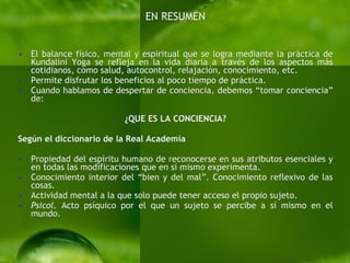 EN RESUMEN El balance físico, mental y espiritual que se logra mediante la práctica de Kundalini Yoga se refleja en la vida diaria a través de los aspectos más cotidianos, como salud, autocontrol, relajación, conocimiento, etc. Permite disfrutar los beneficios al poco tiempo de práctica.  Cuando hablamos de despertar de conciencia, debemos “tomar conciencia” de:  ¿QUE ES LA CONCIENCIA? Según el diccionario de la Real Academia Propiedad del espíritu humano de reconocerse en sus atributos esenciales y en todas las modificaciones que en sí mismo experimenta. Conocimiento interior del “bien y del mal”. Conocimiento reflexivo de las cosas. Actividad mental a la que solo puede tener acceso el propio sujeto. Psicol.  Acto psíquico por el que un sujeto se percibe a sí mismo en el mundo. 