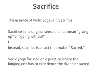 SacrificeThe essence of Vedic yoga is in Sacrifice. Sacrifice in its original sense did not mean “giving up” or “going without”IInstead, sacrifice is an act that makes “Sacred.”Vedic yoga focused on a practice where the longing one has to experience the divine or sacred