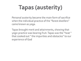 Tapas (austerity)Personal austerity became the main form of sacrifice when the individual practice of the “forest dwellers” came known as yoga. Tapas brought merit and attainments, showing that yogic practice was bearing fruit. Tapas was the ”heat “ that cooked out “ the impurities and obstacles” to our experience of God