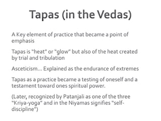 Tapas (in the Vedas)A Key element of practice that became a point of emphasisTapas is “heat” or “glow” but also of the heat created by trial and tribulation Asceticism… Explained as the endurance of extremesTapas as a practice became a testing of oneself and a testament toward ones spiritual power.(Later, recognized by Patanjali as one of the three “Kriya-yoga” and in the Niyamas signifies “self-discipline”)