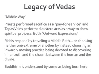 Legacy of Vedas“Middle Way”Priests performed sacrifice as a “pay-for-service” and Tapas Veins performed austere acts as a way to show spiritual prowess. Both “Outward Expressions”Rishis respond by traveling a Middle Path… or choosing neither one extreme or another by instead choosing an inwardly moving practice being devoted to discovering inner truth and the chasm between the human and the divine.Buddhism is understood by some as being born here