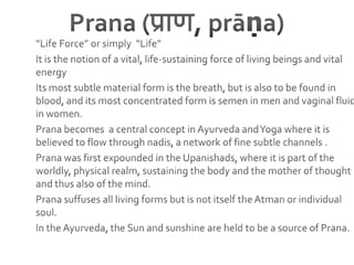 Prana (प्राण, prāṇa) “Life Force” or simply  “Life”It is the notion of a vital, life-sustaining force of living beings and vital energyIts most subtle material form is the breath, but is also to be found in blood, and its most concentrated form is semen in men and vaginal fluid in women.Prana becomes  a central concept in Ayurveda and Yoga where it is believed to flow through nadis, a network of fine subtle channels . Prana was first expounded in the Upanishads, where it is part of the worldly, physical realm, sustaining the body and the mother of thought and thus also of the mind. Prana suffuses all living forms but is not itself the Atman or individual soul. In the Ayurveda, the Sun and sunshine are held to be a source of Prana.